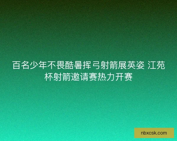 百名少年不畏酷暑挥弓射箭展英姿 江苑杯射箭邀请赛热力开赛