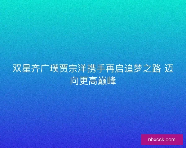 双星齐广璞贾宗洋携手再启追梦之路 迈向更高巅峰