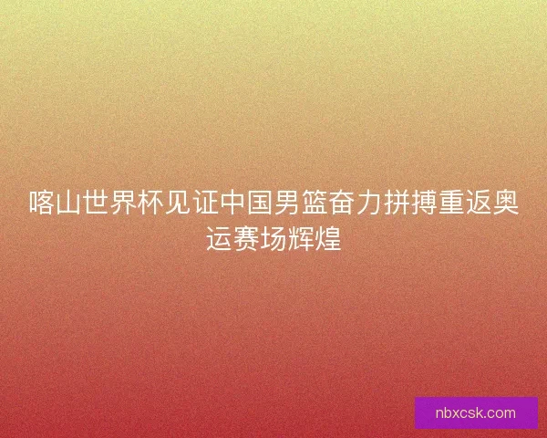 喀山世界杯见证中国男篮奋力拼搏重返奥运赛场辉煌