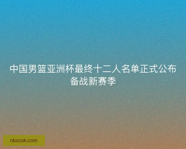 中国男篮亚洲杯最终十二人名单正式公布备战新赛季