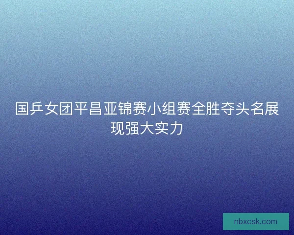 国乒女团平昌亚锦赛小组赛全胜夺头名展现强大实力
