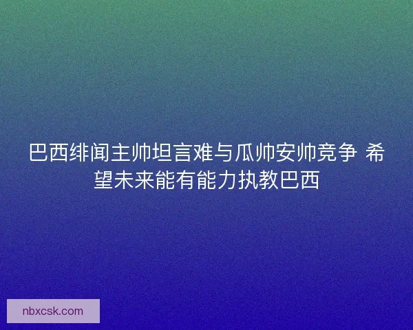 巴西绯闻主帅坦言难与瓜帅安帅竞争 希望未来能有能力执教巴西