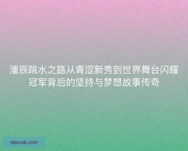 潘辰跳水之路从青涩新秀到世界舞台闪耀冠军背后的坚持与梦想故事传奇