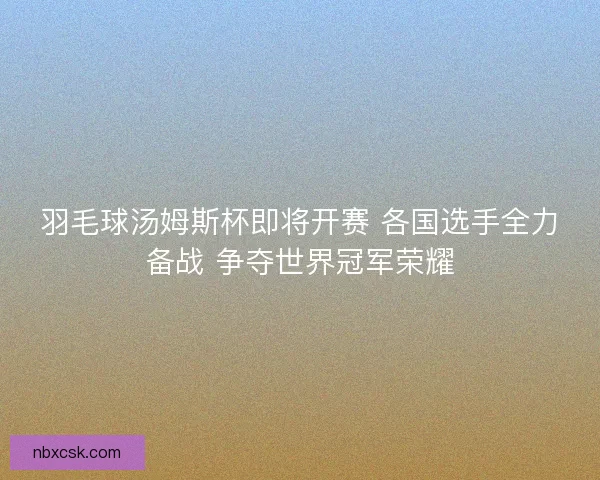 羽毛球汤姆斯杯即将开赛 各国选手全力备战 争夺世界冠军荣耀
