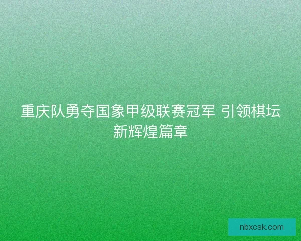 重庆队勇夺国象甲级联赛冠军 引领棋坛新辉煌篇章